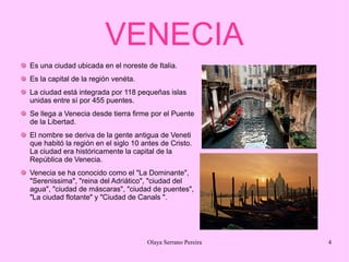 VENECIA
Es una ciudad ubicada en el noreste de Italia.
Es la capital de la región venéta.
La ciudad está integrada por 118 pequeñas islas
unidas entre sí por 455 puentes.
Se llega a Venecia desde tierra firme por el Puente
de la Libertad.
El nombre se deriva de la gente antigua de Veneti
que habitó la región en el siglo 10 antes de Cristo.
La ciudad era históricamente la capital de la
República de Venecia.
Venecia se ha conocido como el "La Dominante",
"Serenissima", "reina del Adriático", "ciudad del
agua", "ciudad de máscaras", "ciudad de puentes",
"La ciudad flotante" y "Ciudad de Canals ".

Olaya Serrano Pereira

4

 