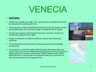 VENECIA
HISTORIA:
Venecia fue fundada en el siglo V d.C. por personas que trataban de huir de
los ataques de los pueblos germanos.
Al principio de su historia dependía del Imperio Romano de Oriente, es decir
de Constantinopla, pero poco a poco llegó a independizarse de aquello.
Después de una época de dominación francesa y austriaca, Venecia fue
incorporada a Italia en el año 1866.
Desde su fundación, la ciudad ha sufrido los efectos de inundaciones
periódicas.
En la actualidad la ciudad afronta una grave amenaza por las repetidas
inundaciones.
En primavera y otoño tiene lugar la llamada acqua alta (marea alta), dos
veces al día, que inunda completamente la Plaza de San Marcos. El gobierno
italiano prepara un proyecto, denominado "MOSE" (Modulo sperimentale
elettromeccanico), para levantar unos diques móviles que se cerrarían en
caso de aumento del nivel del agua del mar .

Olaya Serrano Pereira

5

 