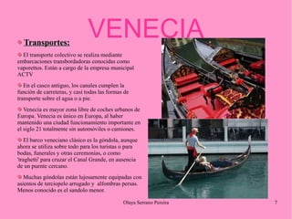 Transportes:

VENECIA

El transporte colectivo se realiza mediante
embarcaciones transbordadoras conocidas como
vaporettos. Están a cargo de la empresa municipal
ACTV
En el casco antiguo, los canales cumplen la
función de carreteras, y casi todas las formas de
transporte sobre el agua o a pie.
Venecia es mayor zona libre de coches urbanos de
Europa. Venecia es único en Europa, al haber
mantenido una ciudad funcionamiento importante en
el siglo 21 totalmente sin automóviles o camiones.
El barco veneciano clásico es la góndola, aunque
ahora se utiliza sobre todo para los turistas o para
bodas, funerales y otras ceremonias, o como
'traghetti' para cruzar el Canal Grande, en ausencia
de un puente cercano.
Muchas góndolas están lujosamente equipadas con
asientos de terciopelo arrugado y alfombras persas.
Menos conocido es el sandolo menor.
Olaya Serrano Pereira

7

 