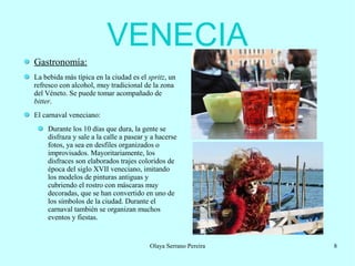 VENECIA
Gastronomía:
La bebida más típica en la ciudad es el spritz, un
refresco con alcohol, muy tradicional de la zona
del Véneto. Se puede tomar acompañado de
bitter.
El carnaval veneciano:
Durante los 10 días que dura, la gente se
disfraza y sale a la calle a pasear y a hacerse
fotos, ya sea en desfiles organizados o
improvisados. Mayoritariamente, los
disfraces son elaborados trajes coloridos de
época del siglo XVII veneciano, imitando
los modelos de pinturas antiguas y
cubriendo el rostro con máscaras muy
decoradas, que se han convertido en uno de
los símbolos de la ciudad. Durante el
carnaval también se organizan muchos
eventos y fiestas.

Olaya Serrano Pereira

8

 