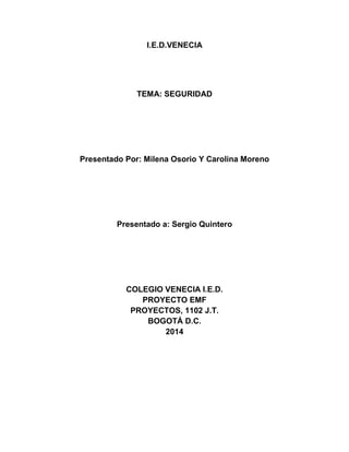 I.E.D.VENECIA
TEMA: SEGURIDAD
Presentado Por: Milena Osorio Y Carolina Moreno
Presentado a: Sergio Quintero
COLEGIO VENECIA I.E.D.
PROYECTO EMF
PROYECTOS, 1102 J.T.
BOGOTÁ D.C.
2014
 