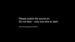 Please switch the sound on.
Do not klick – only one time to start.
About 35 photographies will follow.
 