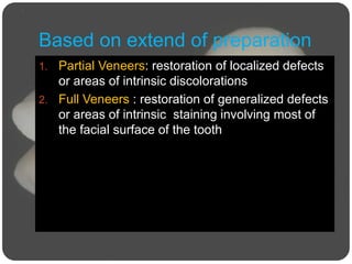 Based on extend of preparation
1. Partial Veneers: restoration of localized defects
or areas of intrinsic discolorations
2. Full Veneers : restoration of generalized defects
or areas of intrinsic staining involving most of
the facial surface of the tooth
 