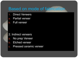 Based on mode of fabrication
1. Direct Veneers
a. Partial veneer
b. Full veneer
2. Indirect veneers
a. No prep Veneer
b. Etched veneer
c. Pressed ceramic veneer
 