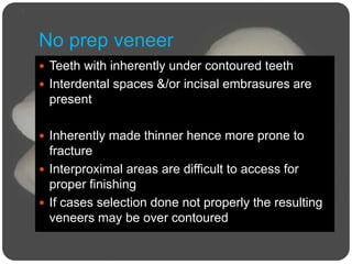 No prep veneer
 Teeth with inherently under contoured teeth
 Interdental spaces &/or incisal embrasures are
present
 Inherently made thinner hence more prone to
fracture
 Interproximal areas are difficult to access for
proper finishing
 If cases selection done not properly the resulting
veneers may be over contoured
 