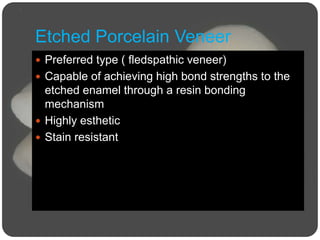 Etched Porcelain Veneer
 Preferred type ( fledspathic veneer)
 Capable of achieving high bond strengths to the
etched enamel through a resin bonding
mechanism
 Highly esthetic
 Stain resistant
 