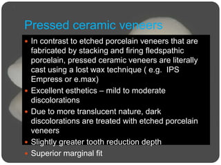 Pressed ceramic veneers
 In contrast to etched porcelain veneers that are
fabricated by stacking and firing fledspathic
porcelain, pressed ceramic veneers are literally
cast using a lost wax technique ( e.g. IPS
Empress or e.max)
 Excellent esthetics – mild to moderate
discolorations
 Due to more translucent nature, dark
discolorations are treated with etched porcelain
veneers
 Slightly greater tooth reduction depth
 Superior marginal fit
 