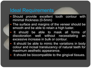 Ideal Requirements
 Should provide excellent tooth contour with
minimal thickness (0-5mm)
 The surface and margins of the veneer should be
smooth and be able to retain a high luster.
 It should be able to mask all forms of
discoloration well without necessitating an
excessive increase in bulk or contour.
 It should be able to mimic the variations in body
colour and incisal translucency of natural teeth for
maximum aesthetic appearance.
 It should be biocompatible to the gingival tissues.
 
