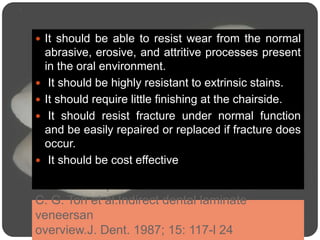 C. G. Toh et al.Indirect dental laminate
veneersan
overview.J. Dent. 1987; 15: 117-l 24
 It should be able to resist wear from the normal
abrasive, erosive, and attritive processes present
in the oral environment.
 It should be highly resistant to extrinsic stains.
 It should require little finishing at the chairside.
 It should resist fracture under normal function
and be easily repaired or replaced if fracture does
occur.
 It should be cost effective
 