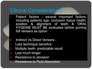 Clinical Considerations
I. Patient factors : several important factors,
including patients age, occlusion tissue health,
position & alignment of teeth & ORAL
HYGEINE MUST BE evaluated before pursing
full veneers as option
II. Indirect Vs Direct Veneers :
1. Less technique sensitive
2. Multiple teeth- predictable result
3. Last much longer
4. Resistance to abrasion
5. Resistance to Fluid Absorption
 
