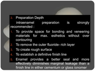 3. Preparation Depth
intraenamel preparation is strongly
recommended :
1. To provide space for bonding and veneering
materials for max. esthetics without over
contouring
2. To remove the outer fluoride- rich layer
3. To create rough surface
4. To establish a definitive finish line
5. Enamel provides a better seal and more
effectively diminishes marginal leakage than a
finish line in either cementum or glass ionomer
 