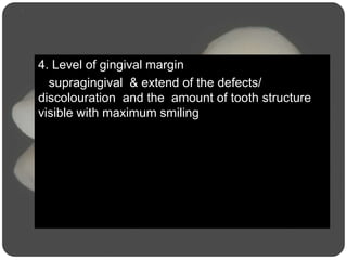4. Level of gingival margin
supragingival & extend of the defects/
discolouration and the amount of tooth structure
visible with maximum smiling
 