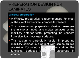 PREPERATION DESIGN FOR
LAMINATES
Window preparation
 A Window preparation is recommended for most
of the direct and indirect composite veneers.
 This intraenamel preparation design preserves
the functional lingual and incisal surfaces of the
maxillary anterior teeth, protecting the veneers
from significant occlusal surfaces.
 This design is particularly useful in preparing
maxillary canines in a patient with canine-guided
occlusion. By using a window preparation, the
functional surfaces are better preserved in
enamel
 