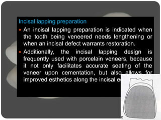 Incisal lapping preparation
 An incisal lapping preparation is indicated when
the tooth being veneered needs lengthening or
when an incisal defect warrants restoration.
 Additionally, the incisal lapping design is
frequently used with porcelain veneers, because
it not only facilitates accurate seating of the
veneer upon cementation, but also allows for
improved esthetics along the incisal edge
 