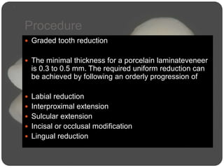 Procedure
 Graded tooth reduction
 The minimal thickness for a porcelain laminateveneer
is 0.3 to 0.5 mm. The required uniform reduction can
be achieved by following an orderly progression of
 Labial reduction
 Interproximal extension
 Sulcular extension
 Incisal or occlusal modification
 Lingual reduction
 