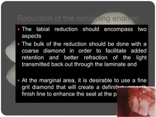 Reduction of the remaining enamel:
 The labial reduction should encompass two
aspects
 The bulk of the reduction should be done with a
coarse diamond in order to facilitate added
retention and better refraction of the light
transmitted back out through the laminate and
 At the marginal area, it is desirable to use a fine
grit diamond that will create a definitive, smooth
finish line to enhance the seal at the periphery.
 