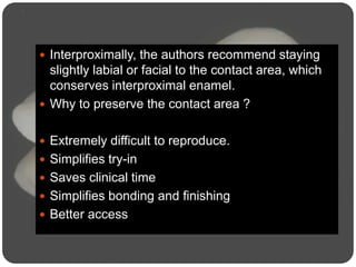  Interproximally, the authors recommend staying
slightly labial or facial to the contact area, which
conserves interproximal enamel.
 Why to preserve the contact area ?
 Extremely difficult to reproduce.
 Simplifies try-in
 Saves clinical time
 Simplifies bonding and finishing
 Better access
 