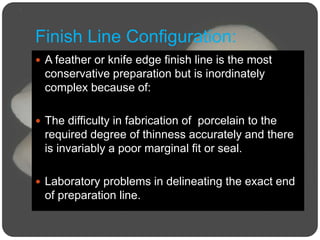 Finish Line Configuration:
 A feather or knife edge finish line is the most
conservative preparation but is inordinately
complex because of:
 The difficulty in fabrication of porcelain to the
required degree of thinness accurately and there
is invariably a poor marginal fit or seal.
 Laboratory problems in delineating the exact end
of preparation line.
 