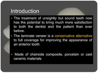 Introduction
 The treatment of unsightly but sound teeth now
has the potential to bring much more satisfaction
to both the dentist and the patient than ever
before.
 The laminate veneer is a conservative alternative
to full coverage for improving the appearance of
an anterior tooth
 Made of chairside composite, porcelain or cast
ceramic materials
 