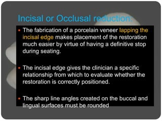 Incisal or Occlusal reduction:
 The fabrication of a porcelain veneer lapping the
incisal edge makes placement of the restoration
much easier by virtue of having a definitive stop
during seating.
 The incisal edge gives the clinician a specific
relationship from which to evaluate whether the
restoration is correctly positioned.
 The sharp line angles created on the buccal and
lingual surfaces must be rounded
 