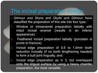 The incisal preparation design
 Gilmour and Stone and Glyde and Gilmour have
classified the preparation of this site into four type.:
1. Window or intraenamel preparation labially with
intact incisal enamel (results in an inferior
appearance).
2. Feathered incisal preparation labially (porcelain is
prone to fracture).
3. Incisal edge preparation of 0.5 to 1.0mm tooth
reduction incisally (if no tooth lengthening needed)
to form a butt joint lingually, and.
4. Incisal edge preparation as in 3, but overlapped
onto the lingual surface by using a heavy chamfer
preparation, the most versatile.
 