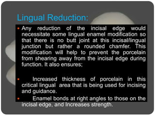 Lingual Reduction:
 Any reduction of the incisal edge would
necessitate some lingual enamel modification so
that there is no butt joint at this incisal/lingual
junction but rather a rounded chamfer. This
modification will help to prevent the porcelain
from shearing away from the incisal edge during
function. It also ensures;
 Increased thickness of porcelain in this
critical lingual area that is being used for incising
and guidance.
 Enamel bonds at right angles to those on the
incisal edge, and Increases strength.
 