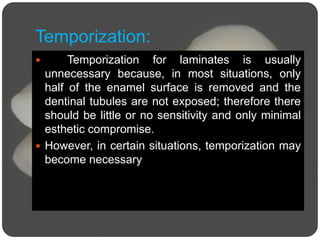 Temporization:
 Temporization for laminates is usually
unnecessary because, in most situations, only
half of the enamel surface is removed and the
dentinal tubules are not exposed; therefore there
should be little or no sensitivity and only minimal
esthetic compromise.
 However, in certain situations, temporization may
become necessary
 