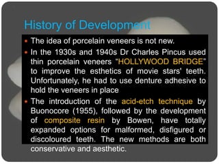 History of Development
 The idea of porcelain veneers is not new.
 In the 1930s and 1940s Dr Charles Pincus used
thin porcelain veneers “HOLLYWOOD BRIDGE”
to improve the esthetics of movie stars' teeth.
Unfortunately, he had to use denture adhesive to
hold the veneers in place
 The introduction of the acid-etch technique by
Buonocore (1955), followed by the development
of composite resin by Bowen, have totally
expanded options for malformed, disfigured or
discoloured teeth. The new methods are both
conservative and aesthetic.
 