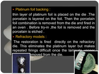  Platinum foil backing :
thin layer of platinum foil is placed on the die .The
porcelain is layered on the foil. Then the porcelain
foil combination is removed from the die and fired in
an oven . Before try-in ,the foil is removed and the
porcelain is etched .
 Refractory models :
The restoration is fired directly on the refractory
die. This eliminates the platinum layer but makes
repeated firings difficult once the laminate veneer
has been removed from the die.
 