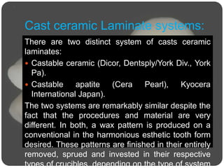 Cast ceramic Laminate systems:
There are two distinct system of casts ceramic
laminates:
 Castable ceramic (Dicor, Dentsply/York Div., York
Pa).
 Castable apatite (Cera Pearl), Kyocera
International Japan).
The two systems are remarkably similar despite the
fact that the procedures and material are very
different. In both, a wax pattern is produced on a
conventional in the harmonious esthetic tooth form
desired. These patterns are finished in their entirely
removed, sprued and invested in their respective
types of crucibles, depending on the type of system
 