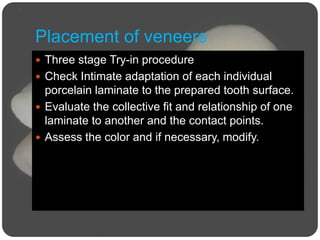 Placement of veneers
 Three stage Try-in procedure
 Check Intimate adaptation of each individual
porcelain laminate to the prepared tooth surface.
 Evaluate the collective fit and relationship of one
laminate to another and the contact points.
 Assess the color and if necessary, modify.
 