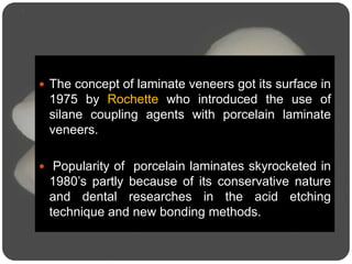  The concept of laminate veneers got its surface in
1975 by Rochette who introduced the use of
silane coupling agents with porcelain laminate
veneers.
 Popularity of porcelain laminates skyrocketed in
1980’s partly because of its conservative nature
and dental researches in the acid etching
technique and new bonding methods.
 