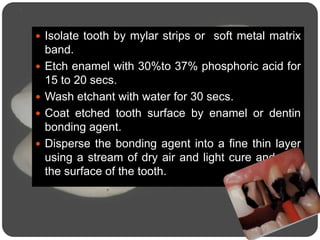 Isolate tooth by mylar strips or soft metal matrix
band.
 Etch enamel with 30%to 37% phosphoric acid for
15 to 20 secs.
 Wash etchant with water for 30 secs.
 Coat etched tooth surface by enamel or dentin
bonding agent.
 Disperse the bonding agent into a fine thin layer
using a stream of dry air and light cure and seal
the surface of the tooth.
 