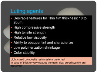 Luting agents
 Desirable features for Thin film thickness: 10 to
20um.
 High compressive strength
 High tensile strength
 Relative low viscosity
 Ability to opaque, tint and characterize
 Low polymerization shrinkage
 Color stability.
Light cured composite resin system preferred.
In case of thick or very opaque veneers, dual cured system are
preferred
 
