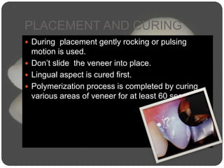 PLACEMENT AND CURING
 During placement gently rocking or pulsing
motion is used.
 Don’t slide the veneer into place.
 Lingual aspect is cured first.
 Polymerization process is completed by curing
various areas of veneer for at least 60 sec. each.
 
