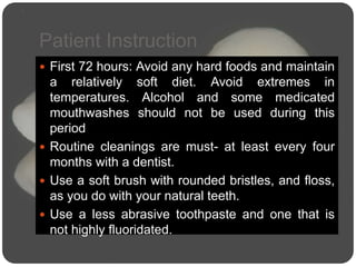 Patient Instruction
 First 72 hours: Avoid any hard foods and maintain
a relatively soft diet. Avoid extremes in
temperatures. Alcohol and some medicated
mouthwashes should not be used during this
period
 Routine cleanings are must- at least every four
months with a dentist.
 Use a soft brush with rounded bristles, and floss,
as you do with your natural teeth.
 Use a less abrasive toothpaste and one that is
not highly fluoridated.
 