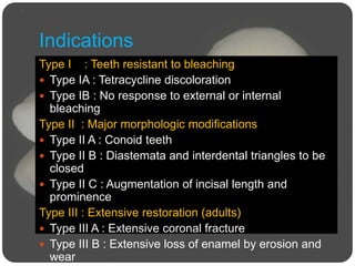 Indications
Type I : Teeth resistant to bleaching
 Type IA : Tetracycline discoloration
 Type IB : No response to external or internal
bleaching
Type II : Major morphologic modifications
 Type II A : Conoid teeth
 Type II B : Diastemata and interdental triangles to be
closed
 Type II C : Augmentation of incisal length and
prominence
Type III : Extensive restoration (adults)
 Type III A : Extensive coronal fracture
 Type III B : Extensive loss of enamel by erosion and
wear
 