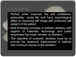 Conclusion
 Perfect smile improves the self confidence,
personality; social life and have psychological
effect on improving self image with enhanced self
esteem of the patient
 New emerging concepts in esthetic dentistry with
regards to materials, technology and public
awareness has made veneers on demand
 The objective of cosmetic dentistry must be to
provide the maximum improvement in esthetic
with minimum trauma to the dentition.
 