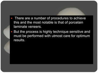  There are a number of procedures to achieve
this and the most notable is that of porcelain
laminate veneers.
 But the process is highly technique sensitive and
must be performed with utmost care for optimum
results.
 