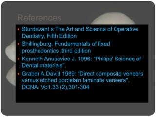 References
 Sturdevant s The Art and Science of Operative
Dentistry, Fifth Edition
 Shillingburg. Fundamentals of fixed
prosthodontics .third edition
 Kenneth Anusavice J. 1996: "Philips' Science of
Dental materials".
 Graber A.David 1989: "Direct composite veneers
versus etched porcelain laminate veneers".
DCNA. Vo1.33 (2),301-304
 