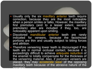  Usually only the six maxillary anterior teeth require
correction, because they are the most noticeable
when a person smiles or talks. However, the maxillary
first premolars (and to a lesser extent, second
premolars) also are included if they, too, are
noticeably apparent upon smiling.
 Discolored mandibular anterior teeth are rarely
indicated for veneers, because the facioincisal
portions are thin and usually subject to biting forces
and attrition.
 Therefore veneering lower teeth is discouraged if the
teeth are in normal occlusal contact, because it is
exceedingly difficult to achieve adequate reduction of
the enamel to totally compensate for the thickness of
the veneering material. Also, if porcelain veneers are
placed, they may accelerate wear of the opposing
maxillary teeth because of the abrasive nature of the
porcelain.
 