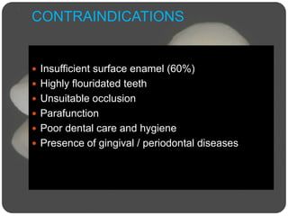 CONTRAINDICATIONS
 Insufficient surface enamel (60%)
 Highly flouridated teeth
 Unsuitable occlusion
 Parafunction
 Poor dental care and hygiene
 Presence of gingival / periodontal diseases
 