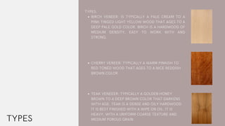 BIRCH VENEER: IS TYPICALLY A PALE CREAM TO A
PINK TINGED LIGHT YELLOW WOOD THAT AGES TO A
DEEP PALE GOLD COLOR. BIRCH IS A HARDWOOD OF
MEDIUM DENSITY, EASY TO WORK WITH AND
STRONG.
CHERRY VENEER: TYPICALLY A WARM PINKISH TO
RED TONED WOOD THAT AGES TO A NICE REDDISH
BROWN COLOR. 
TEAK VENEEER: TYPICALLY A GOLDEN HONEY
BROWN TO A DEEP BROWN COLOR THAT DARKENS
WITH AGE. TEAK IS A DENSE AND OILY HARDWOOD
IT IS BEST FINISHED WITH A WIPE ON OIL. IT IS
HEAVY, WITH A UNIFORM COARSE TEXTURE AND
MEDIUM POROUS GRAIN
TYPES:
TYPES
 
