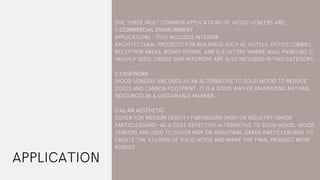 APPLICATION
THE THREE MOST COMMON APPLICATIONS OF WOOD VENEERS ARE:
1.COMMERCIAL ENVIRONMENT
APPLICATIONS – THIS INCLUDES INTERIOR
ARCHITECTURAL PROJECTS FOR BUILDINGS SUCH AS HOTELS, OFFICE LOBBIES,
RECEPTION AREAS, BOARD ROOMS, AND ELEVATORS WHERE WALL PANELING IS
HEAVILY USED. CRUISE SHIP INTERIORS ARE ALSO INCLUDED IN THIS CATEGORY.
2.CASEWORK –
WOOD VENEERS ARE USED AS AN ALTERNATIVE TO SOLID WOOD TO REDUCE
COSTS AND CARBON FOOTPRINT. IT IS A GOOD WAY OF MAXIMIZING NATURAL
RESOURCES IN A SUSTAINABLE MANNER.
3.AS AN AESTHETIC
COVER FOR MEDIUM DENSITY FIBERBOARD (MDF) OR INDUSTRY-GRADE
PARTICLEBOARD –AS A COST-EFFECTIVE ALTERNATIVE TO SOLID WOOD, WOOD
VENEERS ARE USED TO COVER MDF OR INDUSTRIAL GRADE PARTICLEBOARD TO
CREATE THE ILLUSION OF SOLID WOOD AND MAKE THE FINAL PRODUCT MORE
ROBUST.
 