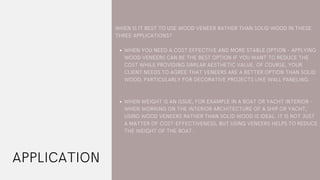 APPLICATION
WHEN YOU NEED A COST EFFECTIVE AND MORE STABLE OPTION – APPLYING
WOOD VENEERS CAN BE THE BEST OPTION IF YOU WANT TO REDUCE THE
COST WHILE PROVIDING SIMILAR AESTHETIC VALUE. OF COURSE, YOUR
CLIENT NEEDS TO AGREE THAT VENEERS ARE A BETTER OPTION THAN SOLID
WOOD, PARTICULARLY FOR DECORATIVE PROJECTS LIKE WALL PANELING.
WHEN WEIGHT IS AN ISSUE, FOR EXAMPLE IN A BOAT OR YACHT INTERIOR –
WHEN WORKING ON THE INTERIOR ARCHITECTURE OF A SHIP OR YACHT,
USING WOOD VENEERS RATHER THAN SOLID WOOD IS IDEAL. IT IS NOT JUST
A MATTER OF COST-EFFECTIVENESS, BUT USING VENEERS HELPS TO REDUCE
THE WEIGHT OF THE BOAT.
WHEN IS IT BEST TO USE WOOD VENEER RATHER THAN SOLID WOOD IN THESE
THREE APPLICATIONS?
 