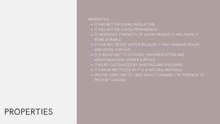 IT HAS BETTER SOUND INSULATION.
IT HAS BETTER COLOR PERMANENCE.
IT INCREASES STRENGTH OF WOOD PRODUCTS AND MAKE IT
MORE DURABLE.
IT CAN NOT RESIST WATER BECAUSE IT MAY DAMAGE POLISH
AND WOOD SURFACE
IT IS RESISTANT TO CLIPPING, FRAGMENTATION AND
WRAPPINGWOOD VENEER SURFACE
CAN BE CUSTOMIZED BY PAINTING AND POLISHING
IT CAN BE RECYCLED AS IT IS A NATURAL MATERIAL
SPECIAL CARE HAS TO TAKE WHILE CLEANING THE SURFACE TO
PREVENT DAMAGE
PROPERTIES:
PROPERTIES
 