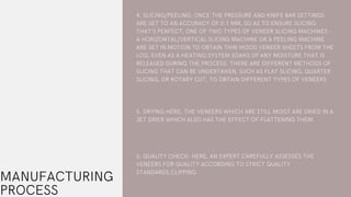 MANUFACTURING
PROCESS
4. SLICING/PEELING: ONCE THE PRESSURE AND KNIFE BAR SETTINGS
ARE SET TO AN ACCURACY OF 0.1 MM, SO AS TO ENSURE SLICING
THAT’S PERFECT, ONE OF TWO TYPES OF VENEER SLICING MACHINES -
A HORIZONTAL/VERTICAL SLICING MACHINE OR A PEELING MACHINE -
ARE SET IN MOTION TO OBTAIN THIN WOOD VENEER SHEETS FROM THE
LOG, EVEN AS A HEATING SYSTEM SOAKS UP ANY MOISTURE THAT IS
RELEASED DURING THE PROCESS. THERE ARE DIFFERENT METHODS OF
SLICING THAT CAN BE UNDERTAKEN, SUCH AS FLAT SLICING, QUARTER
SLICING, OR ROTARY CUT, TO OBTAIN DIFFERENT TYPES OF VENEERS
5. DRYING:HERE, THE VENEERS WHICH ARE STILL MOIST ARE DRIED IN A
JET DRIER WHICH ALSO HAS THE EFFECT OF FLATTENING THEM.
6. QUALITY CHECK: HERE, AN EXPERT CAREFULLY ASSESSES THE
VENEERS FOR QUALITY ACCORDING TO STRICT QUALITY
STANDARDS.CLIPPING
 