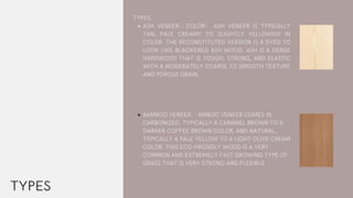 TYPES
ASH VENEER.: COLOR-  ASH VENEER  IS TYPICALLY
TAN, PALE CREAMY TO SLIGHTLY YELLOWISH IN
COLOR. THE RECONSTITUTED VERSION IS A DYED TO
LOOK LIKE BLACKENED ASH WOOD. ASH IS A DENSE
HARDWOOD THAT IS TOUGH, STRONG, AND ELASTIC
WITH A MODERATELY COARSE TO SMOOTH TEXTURE
AND POROUS GRAIN.
BAMBOO VENEER. : AMBOO VENEER COMES IN
CARBONIZED, TYPICALLY A CARAMEL BROWN TO A
DARKER COFFEE BROWN COLOR, AND NATURAL,
TYPICALLY A PALE YELLOW TO A LIGHT OLIVE CREAM
COLOR. THIS ECO-FRIENDLY WOOD IS A VERY
COMMON AND EXTREMELY FAST GROWING TYPE OF
GRASS THAT IS VERY STRONG AND FLEXIBLE.
TYPES:
 