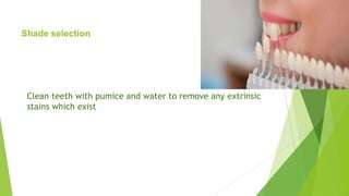 Shade selection

Clean teeth with pumice and water to remove any extrinsic
stains which exist

 