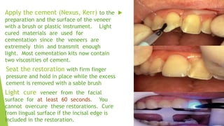 Apply the cement (Nexus, Kerr) to the 
preparation and the surface of the veneer
with a brush or plastic instrument. Ligh...